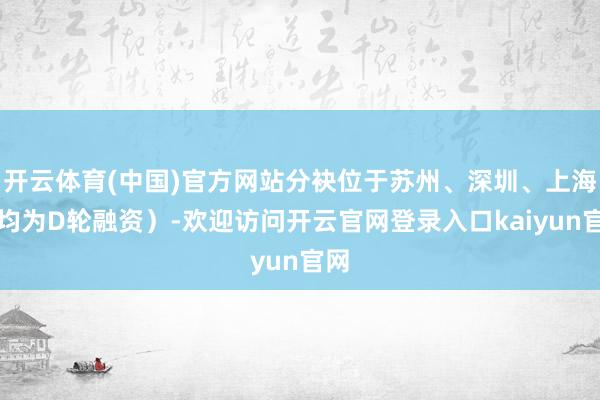 开云体育(中国)官方网站分袂位于苏州、深圳、上海（均为D轮融资）-欢迎访问开云官网登录入口kaiyun官网
