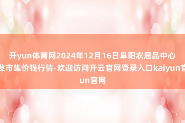 开yun体育网2024年12月16日阜阳农居品中心批发市集价钱行情-欢迎访问开云官网登录入口kaiyun官网