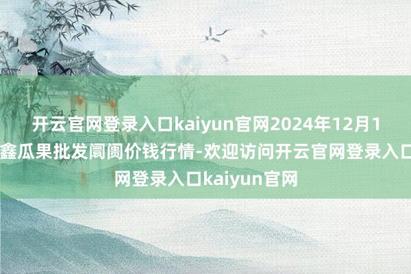 开云官网登录入口kaiyun官网2024年12月16日长治市金鑫瓜果批发阛阓价钱行情-欢迎访问开云官网登录入口kaiyun官网