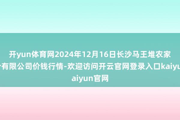 开yun体育网2024年12月16日长沙马王堆农家具股份有限公司价钱行情-欢迎访问开云官网登录入口kaiyun官网