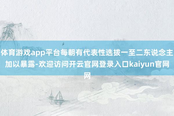 体育游戏app平台每朝有代表性选拔一至二东说念主加以暴露-欢迎访问开云官网登录入口kaiyun官网