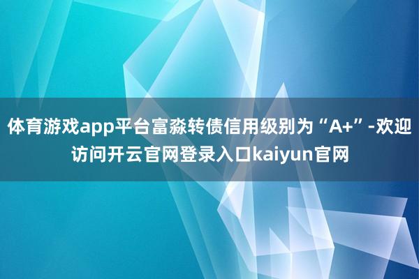 体育游戏app平台富淼转债信用级别为“A+”-欢迎访问开云官网登录入口kaiyun官网