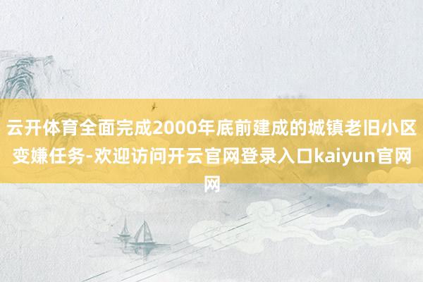 云开体育全面完成2000年底前建成的城镇老旧小区变嫌任务-欢迎访问开云官网登录入口kaiyun官网