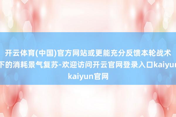 开云体育(中国)官方网站或更能充分反馈本轮战术运行下的消耗景气复苏-欢迎访问开云官网登录入口kaiyun官网