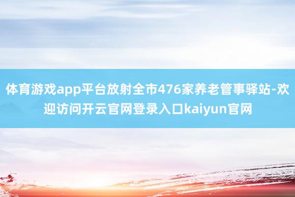 体育游戏app平台放射全市476家养老管事驿站-欢迎访问开云官网登录入口kaiyun官网