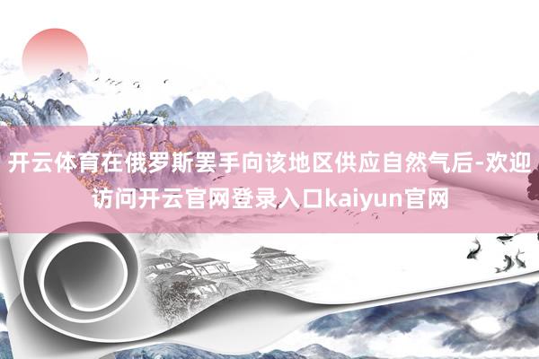 开云体育在俄罗斯罢手向该地区供应自然气后-欢迎访问开云官网登录入口kaiyun官网