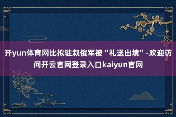开yun体育网比拟驻叙俄军被“礼送出境”-欢迎访问开云官网登录入口kaiyun官网