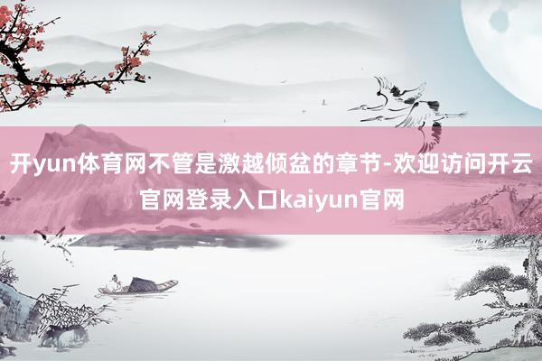 开yun体育网不管是激越倾盆的章节-欢迎访问开云官网登录入口kaiyun官网