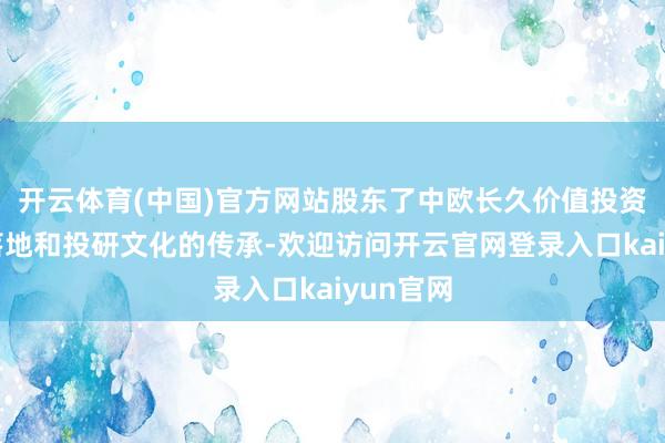 开云体育(中国)官方网站股东了中欧长久价值投资理念的落地和投研文化的传承-欢迎访问开云官网登录入口kaiyun官网