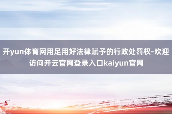 开yun体育网用足用好法律赋予的行政处罚权-欢迎访问开云官网登录入口kaiyun官网