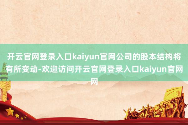 开云官网登录入口kaiyun官网公司的股本结构将有所变动-欢迎访问开云官网登录入口kaiyun官网
