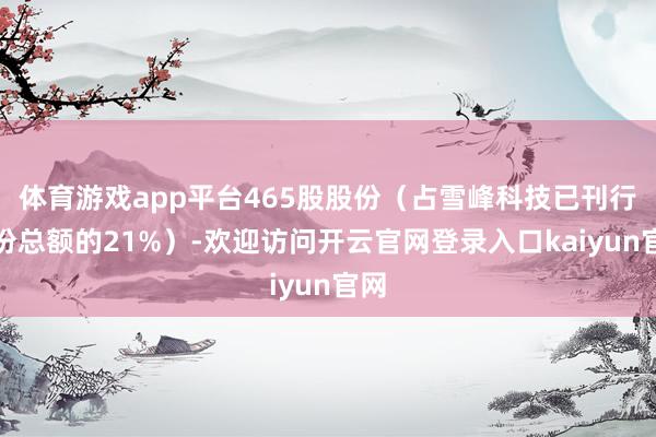 体育游戏app平台465股股份（占雪峰科技已刊行股份总额的21%）-欢迎访问开云官网登录入口kaiyun官网