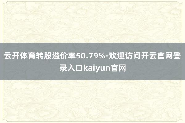 云开体育转股溢价率50.79%-欢迎访问开云官网登录入口kaiyun官网