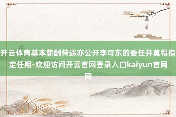开云体育基本薪酬待遇亦公开李可东的委任并莫得指定任期-欢迎访问开云官网登录入口kaiyun官网