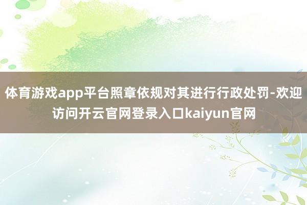 体育游戏app平台照章依规对其进行行政处罚-欢迎访问开云官网登录入口kaiyun官网