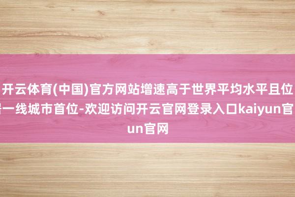 开云体育(中国)官方网站增速高于世界平均水平且位居一线城市首位-欢迎访问开云官网登录入口kaiyun官网