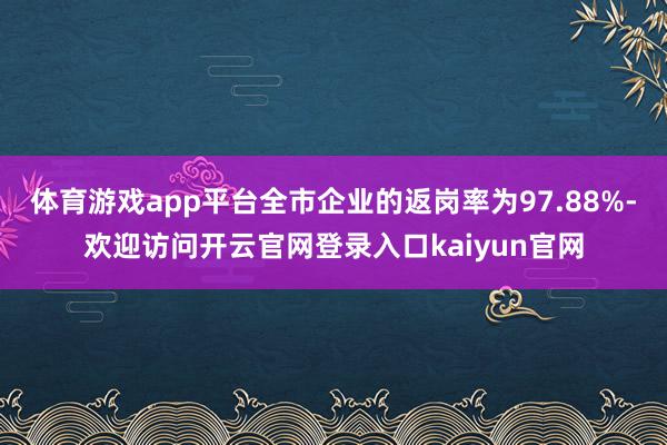 体育游戏app平台全市企业的返岗率为97.88%-欢迎访问开云官网登录入口kaiyun官网
