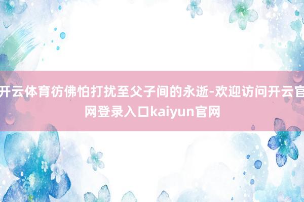 开云体育彷佛怕打扰至父子间的永逝-欢迎访问开云官网登录入口kaiyun官网