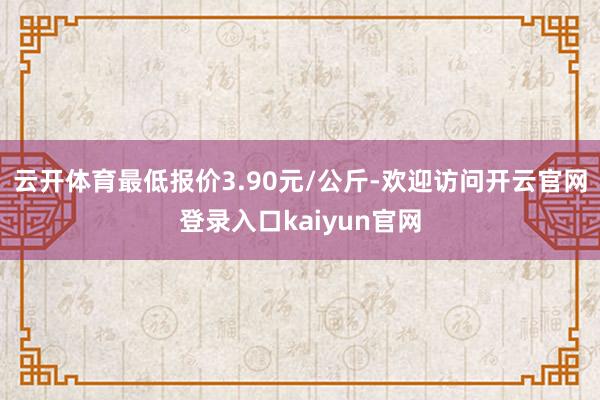 云开体育最低报价3.90元/公斤-欢迎访问开云官网登录入口kaiyun官网