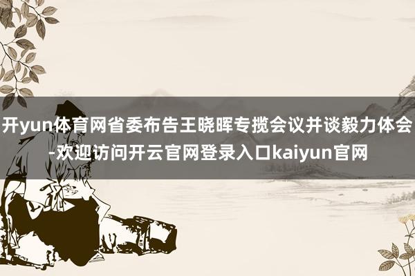 开yun体育网省委布告王晓晖专揽会议并谈毅力体会-欢迎访问开云官网登录入口kaiyun官网