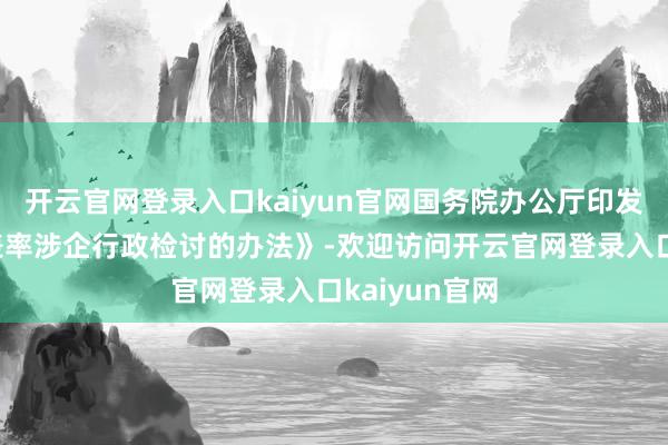 开云官网登录入口kaiyun官网国务院办公厅印发《对于严格表率涉企行政检讨的办法》-欢迎访问开云官网登录入口kaiyun官网